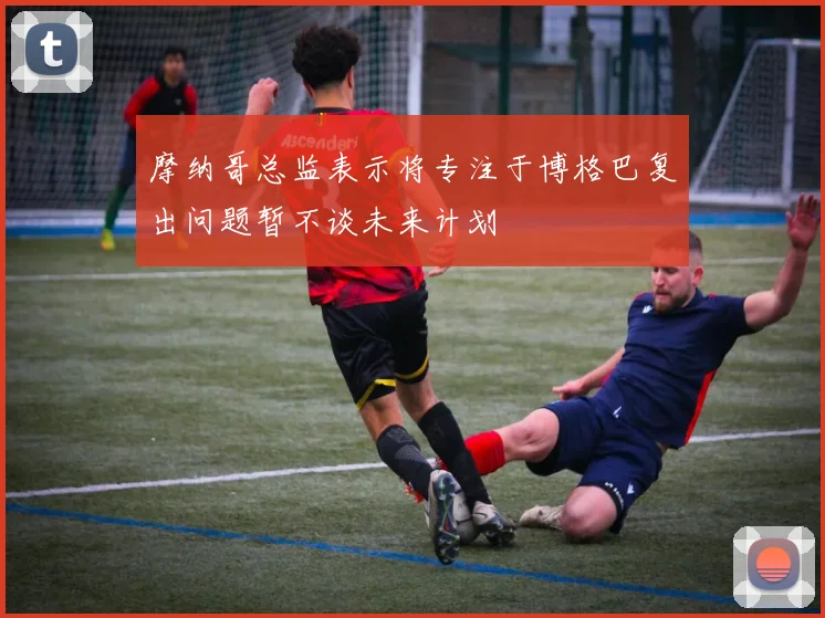 摩纳哥总监表示将专注于博格巴复出问题暂不谈未来计划