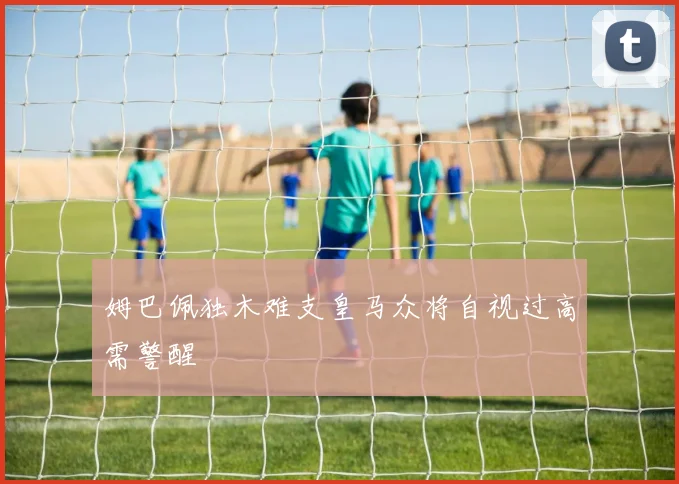 姆巴佩独木难支皇马众将自视过高需警醒