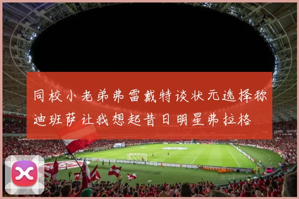 同校小老弟弗雷戴特谈状元选择称迪班萨让我想起昔日明星弗拉格