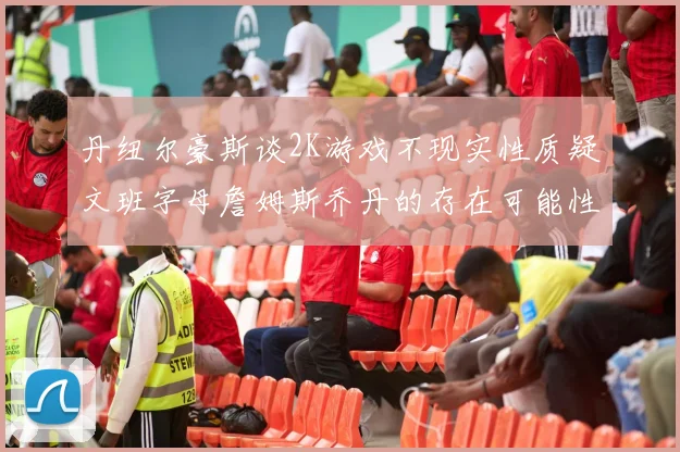 丹纽尔豪斯谈2K游戏不现实性质疑文班字母詹姆斯乔丹的存在可能性