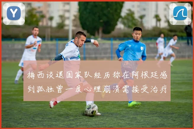 梅西谈退国家队经历称在阿根廷感到孤独曾一度心理崩溃需接受治疗