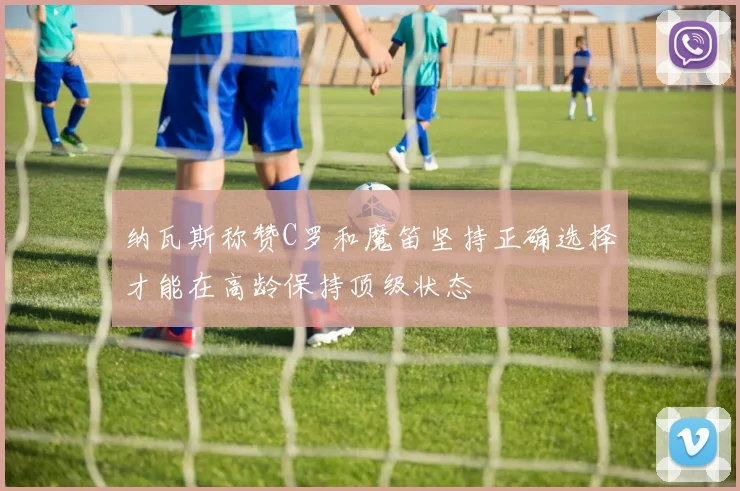 纳瓦斯称赞C罗和魔笛坚持正确选择才能在高龄保持顶级状态