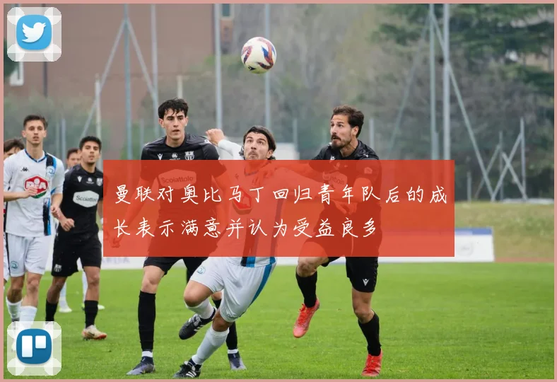曼联对奥比马丁回归青年队后的成长表示满意并认为受益良多