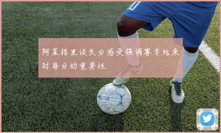 阿莱格里谈失分感受强调赛季结束时每分的重要性