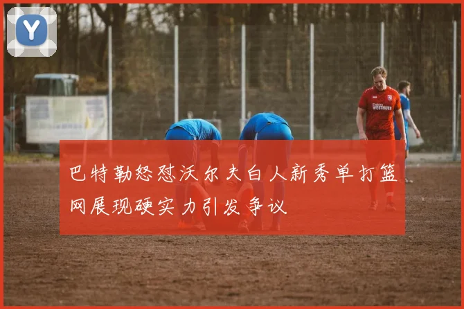 巴特勒怒怼沃尔夫白人新秀单打篮网展现硬实力引发争议