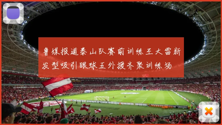 鲁媒报道泰山队赛前训练王大雷新发型吸引眼球五外援齐聚训练场