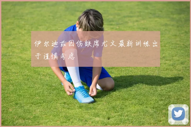 伊尔迪兹因伤缺席尤文最新训练出于谨慎考虑
