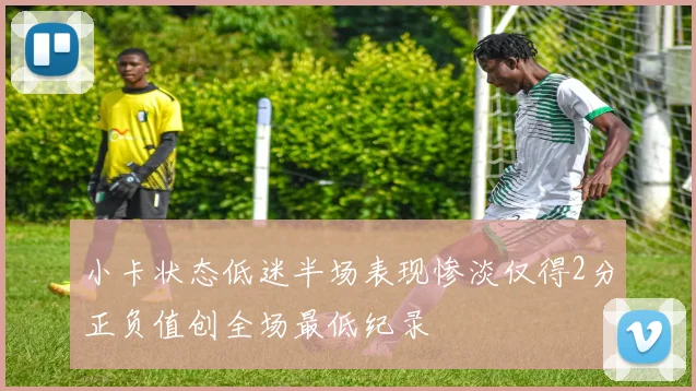 小卡状态低迷半场表现惨淡仅得2分正负值创全场最低纪录