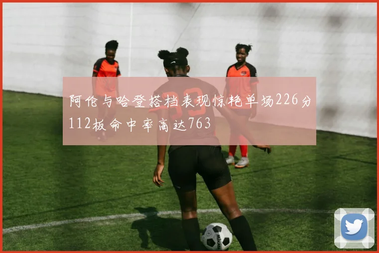 阿伦与哈登搭档表现惊艳单场226分112板命中率高达763