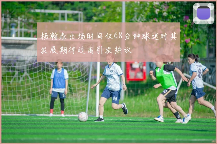 杨瀚森出场时间仅68分钟球迷对其发展期待过高引发热议