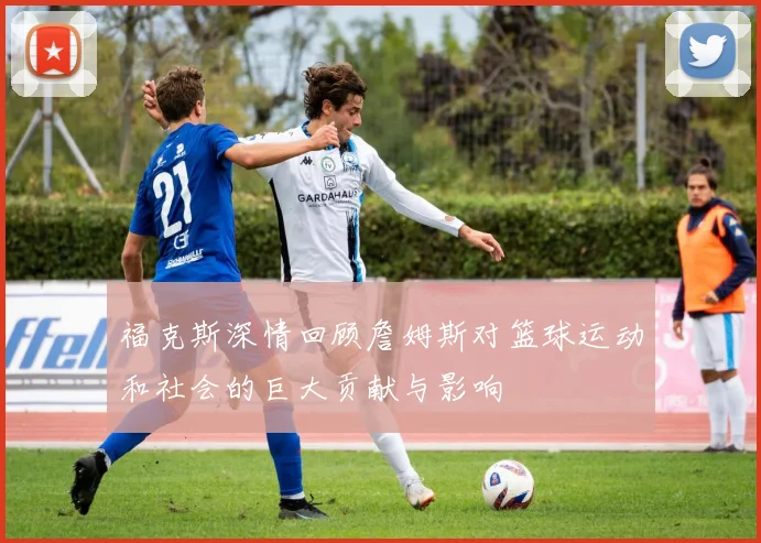 福克斯深情回顾詹姆斯对篮球运动和社会的巨大贡献与影响