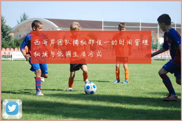 西海岸团队揭秘邵佳一的时间管理秘诀与低调生活方式