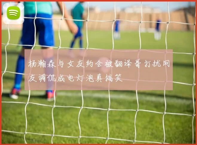 杨瀚森与女友约会被翻译哥打扰网友调侃成电灯泡真搞笑