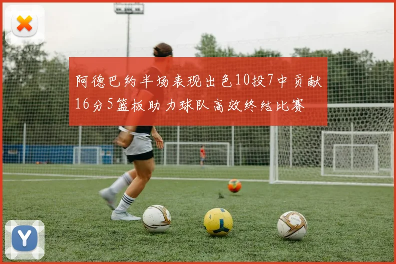 阿德巴约半场表现出色10投7中贡献16分5篮板助力球队高效终结比赛