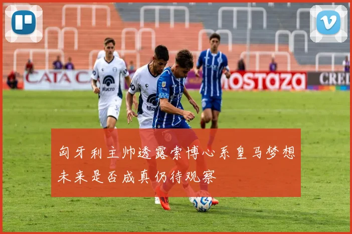 匈牙利主帅透露索博心系皇马梦想未来是否成真仍待观察