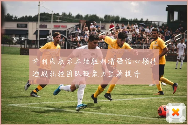 许利民表示本场胜利增强信心期待迎战北控团队凝聚力显著提升