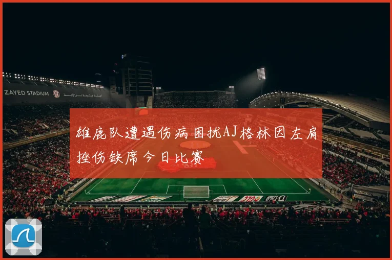 雄鹿队遭遇伤病困扰AJ格林因左肩挫伤缺席今日比赛