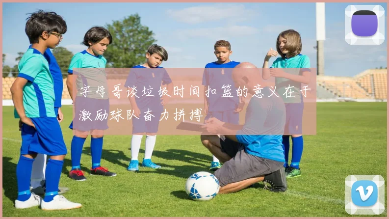 字母哥谈垃圾时间扣篮的意义在于激励球队奋力拼搏