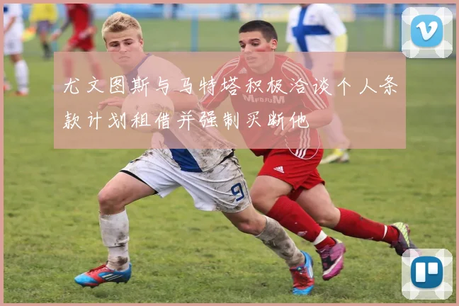 尤文图斯与马特塔积极洽谈个人条款计划租借并强制买断他