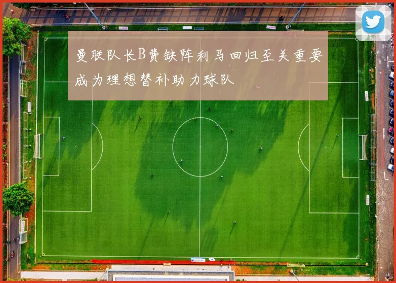 曼联队长B费缺阵利马回归至关重要成为理想替补助力球队