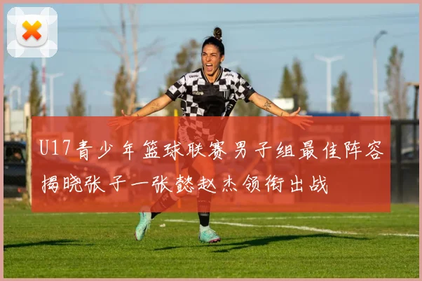 U17青少年篮球联赛男子组最佳阵容揭晓张子一张懿赵杰领衔出战