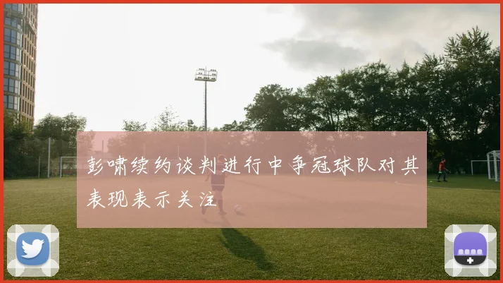 彭啸续约谈判进行中争冠球队对其表现表示关注
