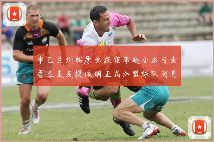 中乙兰州陇原竞技宣布赵小龙与麦吾兰麦麦提依明正式加盟球队消息