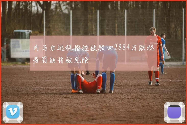内马尔逃税指控被驳回2884万欧税务罚款将被免除