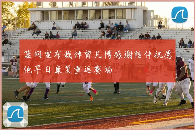 篮网宣布裁掉曾凡博感谢陪伴祝愿他早日康复重返赛场