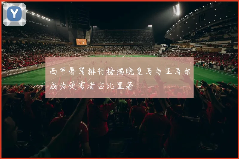 西甲辱骂排行榜揭晓皇马与亚马尔成为受害者占比显著