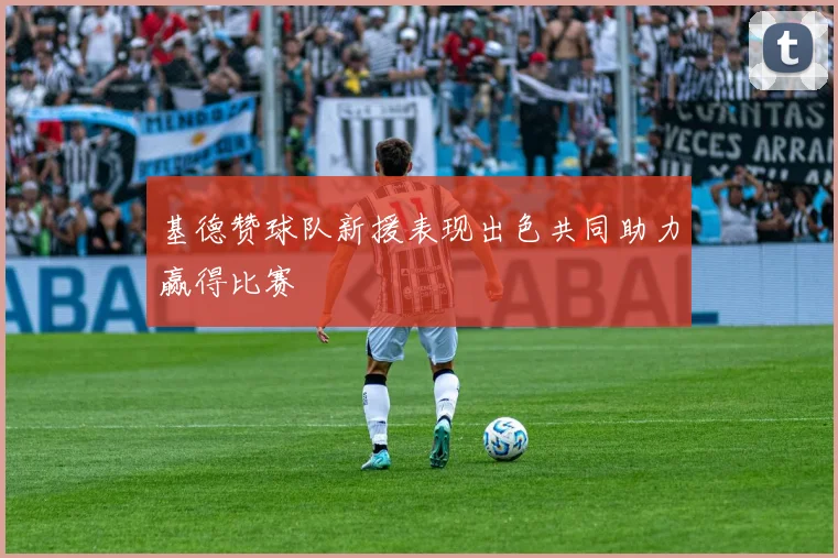 基德赞球队新援表现出色共同助力赢得比赛