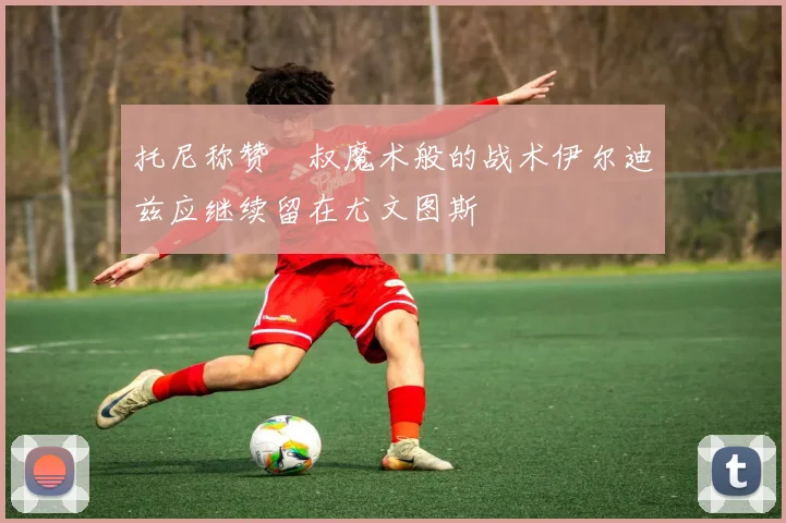 托尼称赞囧叔魔术般的战术伊尔迪兹应继续留在尤文图斯