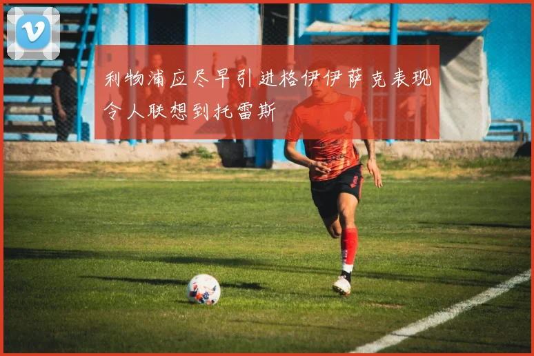 利物浦应尽早引进格伊伊萨克表现令人联想到托雷斯