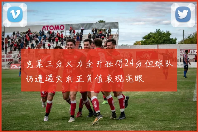 克莱三分火力全开独得24分但球队仍遭遇失利正负值表现亮眼