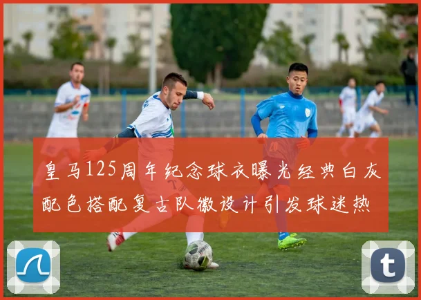 皇马125周年纪念球衣曝光经典白灰配色搭配复古队徽设计引发球迷热议