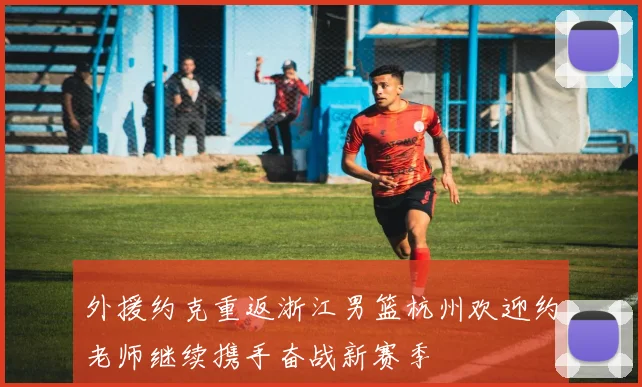 外援约克重返浙江男篮杭州欢迎约老师继续携手奋战新赛季