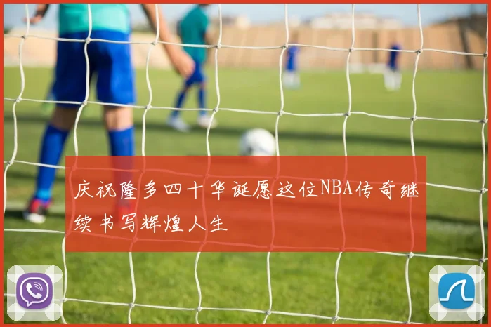 庆祝隆多四十华诞愿这位NBA传奇继续书写辉煌人生