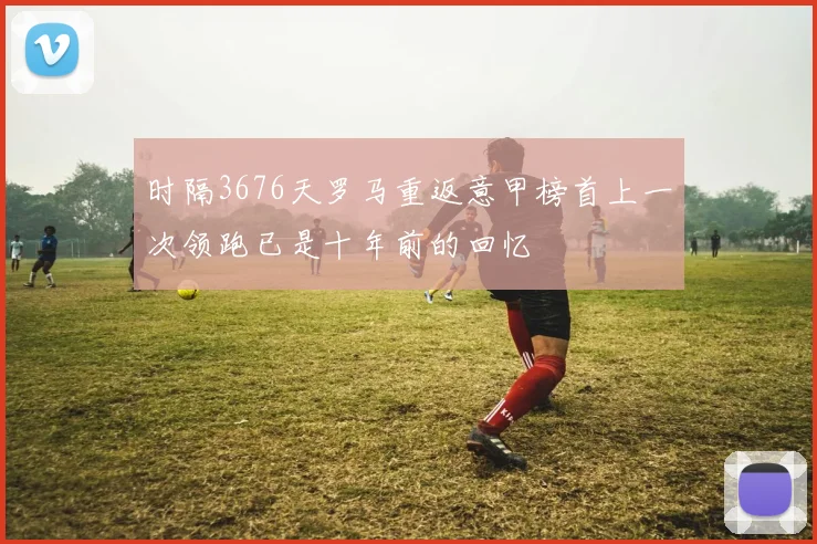 时隔3676天罗马重返意甲榜首上一次领跑已是十年前的回忆