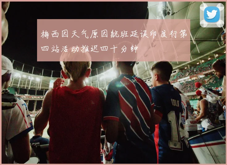 梅西因天气原因航班延误印度行第四站活动推迟四十分钟