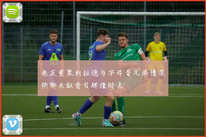老友重聚利拉德与字母哥兄弟情深热聊共叙昔日辉煌时光