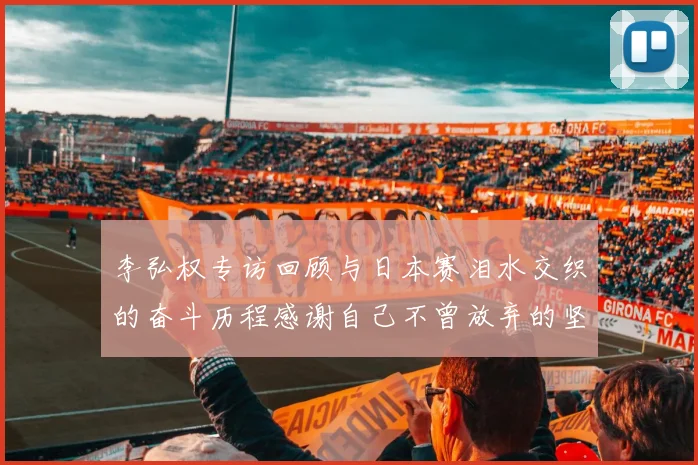 李弘权专访回顾与日本赛泪水交织的奋斗历程感谢自己不曾放弃的坚持