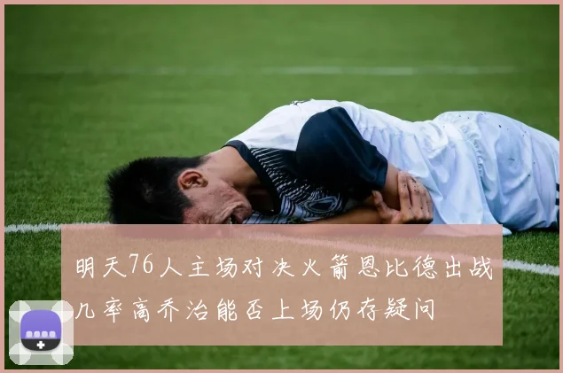 明天76人主场对决火箭恩比德出战几率高乔治能否上场仍存疑问