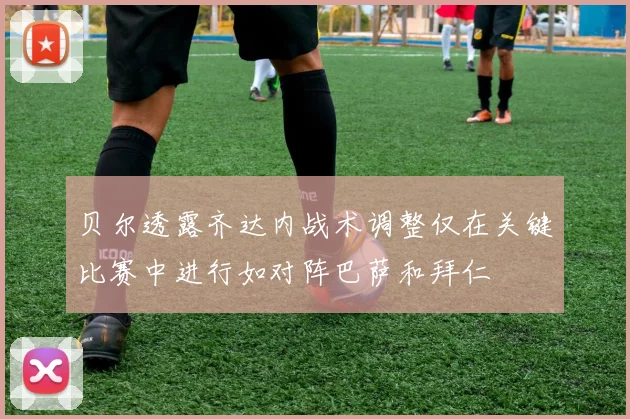 贝尔透露齐达内战术调整仅在关键比赛中进行如对阵巴萨和拜仁